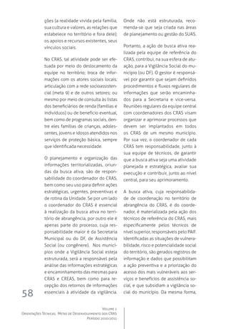 Volume 1
Orientações Técnicas,  Metas de Desenvolvimento dos CRAS
Período 2010/2011
58
ções (a realidade vivida pela família,
sua cultura e valores, as relações que
estabelece no território e fora dele);
os apoios e recursos existentes, seus
vínculos sociais.  
No CRAS, tal atividade pode ser efe-
tuada por meio do deslocamento da
equipe no território; troca de infor-
mações com os atores sociais locais;
articulação com a rede socioassisten-
cial (meta 9) e de outros setores; ou
mesmo por meio de consulta às listas
dos beneficiários de renda (famílias e
indivíduos) ou de benefício eventual,
bem como de programas sociais, den-
tre eles famílias de crianças, adoles-
centes, jovens e idosos atendidos nos
serviços de proteção básica, sempre
que identificada necessidade.
O planejamento e organização das
informações territorializadas, oriun-
das da busca ativa, são de respon-
sabilidade do coordenador do CRAS,
bem como seu uso para definir ações
estratégicas, urgentes, preventivas e
de rotina da Unidade. Se por um lado
o coordenador do CRAS é essencial
à realização da busca ativa no terri-
tório de abrangência, por outro ele é
apenas parte do processo, cuja res-
ponsabilidade maior é da Secretaria
Municipal ou do DF, de Assistência
Social (ou congênere).  Nos municí-
pios onde a Vigilância Social esteja
estruturada, será a responsável pela
análise das informações estratégicas
e encaminhamento das mesmas para
CRAS e CREAS, bem como para re-
cepção dos retornos de informações
essenciais à atividade da vigilância.  
Onde não está estruturada, reco-
menda-se que seja criada nas áreas
de planejamento ou gestão do SUAS.  
Portanto, a ação de busca ativa rea-
lizada pela equipe de referência do
CRAS, contribui, na sua esfera de atu-
ação, para a Vigilância Social do mu-
nicípio (ou DF). O gestor é responsá-
vel por garantir que sejam definidos
procedimentos e fluxos regulares de
informações que serão encaminha-
dos para a Secretaria e vice-versa.  
Reuniões regulares da equipe central
com coordenadores dos CRAS visam
organizar e aprimorar processos que
devem ser implantados em todos
os CRAS de um mesmo município.
Por sua vez, o coordenador de cada
CRAS tem responsabilidade, junto à
sua equipe de técnicos, de garantir
que a busca ativa seja uma atividade
planejada e estratégica, avaliar sua
execução e contribuir, junto ao nível
central, para seu aprimoramento.
A busca ativa, cuja responsabilida-
de de coordenação no território de
abrangência do CRAS, é do coorde-
nador, é materializada pela ação dos
técnicos de referência do CRAS, mais
especificamente pelos técnicos de
nível superior, responsáveis pelo PAIF.  
Identificadas as situações de vulnera-
bilidade, risco e potencialidade social
do território, são gerados registros de
informação e dados que possibilitam
a ação preventiva e a priorização do
acesso dos mais vulneráveis aos ser-
viços e benefícios de assistência so-
cial, e que subsidiam a vigilância so-
cial do município. Da mesma forma,
 