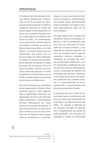 Volume 1
Orientações Técnicas,  Metas de Desenvolvimento dos CRAS
Período 2010/2011
6
O Sistema Único de Assistência So-
cial (SUAS), amplamente comemo-
rado no dia 8 de junho de 2011,
quando da aprovação do PL SUAS no
Congresso Nacional, foi criado por
determinação inicial do governo fe-
deral, com o propósito de fazer cum-
prir deliberação da Conferência Na-
cional de 2003.   Foi materializado,
há cerca de 6 anos, na Política Nacio-
nal (2004) e instituído por meio da
Norma Operacional Básica do SUAS
(2005).  O enorme esforço para sua
implantação, que contou com ex-
pressivo apoio dos entes federados,
se reflete nos percentuais elevadís-
simos (99,5%) de adesão ao SUAS,
por parte dos municípios e DF e de
todos os estados.  Apenas 151 muni-
cípios ainda não possuem o Centro
de Referência de Assistência Social
(CRAS), unidade pública da proteção
social básica no âmbito local.
Essa nova concepção da assistência
social, organizada em Sistema Único,
pretende superar a ação fragmen-
tada e segmentada; direcionar sua
organização em torno da matriciali-
dade sociofamiliar, e descentralizar
serviços, ofertando-os em locais
próximos da moradia das famílias.  O
olhar do profissional se volta, assim,
para a família e para os seus mem-
bros, em um dado território, espaço
onde se manifestam as vulnerabi-
lidades e riscos, por meio de fenô-
menos complexos e multifacetados,
que podem incidir diferentemente
sobre as famílias e, em alguns casos,
mais especialmente sobre um de
seus membros.  
Ao longo destes anos, a política de
assistência social se consolidou, or-
ganizou, e vem se preparando para
uma fase de valorização da quali-
dade dos serviços prestados, o que
depende da melhoria da gestão.  No
caso da proteção básica, algumas
conquistas merecem destaque: a
realização da transição dos servi-
ços de educação infantil para o se-
tor responsável; a definição de seus
serviços, por meio da Tipificação Na-
cional; a publicação de cadernos de
orientação para técnicos e gestores;
a instituição de processos de expan-
são qualificada das unidades públi-
cas e a responsabilidade de acom-
panhamento e monitoramento dos
serviços por parte dos Estados.
A instituição do Censo SUAS foi de-
terminante para a existência de uma
linha de base para identificação da
instituição e do aprimoramento dos
CRAS.   Em seguida, a definição de
um indicador do CRAS, em parceria
com o Departamento de Gestão do
SUAS (DGSUAS) e da Secretaria de
Avaliação e Gestão da Informação
apresentação
 