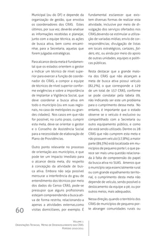 Volume 1
Orientações Técnicas,  Metas de Desenvolvimento dos CRAS
Período 2010/2011
60
Municipal (ou do DF) e depende da
organização de gestão, que envolva
os coordenadores dos CRAS.   Estes
últimos, por sua vez, deverão analisar
as informações recebidas e planejar,
junto com a equipe técnica, as ações
de busca ativa, bem como encami-
nhar, para a Secretaria, aquelas que
forem julgadas estratégicas.
Para alcance desta meta é fundamen-
tal que os estados orientem o gestor
a indicar um técnico de nível supe-
rior para exercer a função de coorde-
nador do CRAS, a compor a equipe
de técnicos de nível superior confor-
me exigências e sobre a importância
de implantar a Vigilância Social, que
deve coordenar a busca ativa em
todo o município (ou em suas regio-
nais, no caso de metrópoles ou gran-
des cidades).  Nos casos em que não
for possível, no curto prazo, cumprir
esta meta, deve-se orientar o gestor
e o Conselho de Assistência Social
para a necessidade de elaboração de
Plano de Providências.
Outro ponto relevante no processo
de orientação aos municípios, e que
pode ter um impacto imediato para
o alcance desta meta, diz respeito
à concepção da atividade de bus-
ca ativa. Embora não seja possível
mensurar a interferência do grau de
entendimento dos técnicos por meio
dos dados do Censo CRAS, pode-se
pressupor que alguns profissionais
estejam compreendendo a busca ati-
va de forma restrita, relacionando-a
apenas a atividades externas,como
visitas domiciliares, por exemplo. É
fundamental esclarecer que exis-
tem diversas formas de realizar esta
atividade, inclusive por meio de di-
vulgação dos serviços ofertados nos
CRAS,devendo-se estimular a utiliza-
ção de variadas mídias; envio de cor-
respondências; divulgação de listas
em locais estratégicos, cartazes, fol-
ders, etc, ou ainda por meio do apoio
de outras unidades, equipes e políti-
cas públicas.
Resta destacar que a grande maio-
ria dos CRAS que não alcançam a
meta de busca ativa possui veículo
(82,2%), o que corresponde a 129
de um total de 157 CRAS, conforme
se pode constatar pela tabela 09,
não indicando ser este um problema
para o cumprimento dessa meta.  No
entanto, é importante que o estado
observe se o veículo é exclusivo ou
compartilhado com a Secretaria ou
outro equipamento público, e como
ele está sendo utilizado. Dentre os 28
CRAS que não cumprem esta meta e
não possuem veículo (17,8%), a maior
parte (89,3%) está localizada em mu-
nicípios de pequeno porte I, o que pa-
rece ser mais uma questão relaciona-
da à falta de compreensão do papel
da busca ativa no SUAS.  Amenos que
o município seja essencialmente rural
ou com grande espalhamento territo-
rial, o cumprimento desta meta não
depende de veículo, sendo possível o
deslocamento da equipe a pé, ou por
outros meios, mais adequados.
Nessa direção, quando o território dos
CRAS de municípios de pequeno por-
te abranger comunidades rurais ou
 