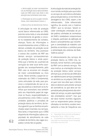 Volume 1
Orientações Técnicas,  Metas de Desenvolvimento dos CRAS
Período 2010/2011
62
1. Articulação da rede socioassisten-
cial de proteção social básica referen-
ciada ao CRAS (caso haja rede) e dos
serviços nele ofertados (caso haja);
2. Promoção da articulação interse-
torial (ver comentários finais), e
3. Busca ativa (já descrita no item 8).  
A articulação da rede de proteção
social básica referenciada ao CRAS,
prevista nesta meta, é uma atividade
eminentemente de gestão e consis-
te no estabelecimento de contatos,
alianças, fluxos de informações e
encaminhamentos entre o CRAS e as
demais unidades de proteção social
básica do território. Visa promover
o acesso dos usuários do PAIF aos
demais serviços socioassistenciais
de proteção básica e ainda possi-
bilita que a família de usuário(s) de
serviço(s) da rede local tenha asse-
gurado seu acompanhamento, pelo
PAIF, caso se encontre em situação
de maior vulnerabilidade ou risco
social.  Neste sentido, o papel do co-
ordenador do CRAS é fundamental,
como articulador da rede, para pro-
vocar a compreensão de que as va-
gas são públicas e destinam-se às fa-
mílias que necessitam; mas também
pelo seu importante papel de orga-
nizar os fluxos, responsabilidades e
procedimentos entre CRAS e outras
unidades (públicas e privadas) de
proteção básica do território, de for-
ma a garantir que as famílias encami-
nhadas sejam inseridas nos serviços.  
Para tanto, é importante que o CRAS
disponha de informações sobre a ca-
pacidade de atendimento de cada
unidade do território, das vagas ocu-
padas e ainda não ocupadas.
A articulação da rede de proteção bá-
sica é ainda condição para que todos
os serviços de convivência ofertados
pela proteção básica, no território de
abrangência dos CRAS, sejam a ele
referenciados.   Estar referenciado
significa, de acordo com o Caderno
CRAS25
, que os serviços “devem re-
ceber orientações emanadas do po-
der público, alinhadas às normativas
do SUAS e estabelecer compromissos
e relações, participar da definição de
fluxos e procedimentos que reconhe-
çam a centralidade do trabalho com
famílias no território e contribuir para
a alimentação dos sistemas da Rede-
SUAS (e outros)”.
O referenciamento dos serviços de
proteção básica ao CRAS visa, so-
bretudo, tornar factível a articulação
do PAIF com os demais serviços.  Por
esse motivo, as orientações técnicas
da proteção básica sobre serviços
afirmam que um técnico do CRAS deve
ser referência para serviços prestados
no território ou no próprio CRAS. Não
se quer com isso dizer que o técnico
deve se deslocar para prestar serviços
de convivência, ou que deva ser res-
ponsável pelo planejamento das ativi-
dades do serviço, ou pela capacitação
dos orientadores sociais26
, mas que
ele deve manter reuniões regulares
com os responsáveis pelos serviços
ofertados no território, receber men-
salmente a lista de frequência aos
25	 Orientações Técnicas Centro de Referência
de Assistência Social – CRAS, p 22. 2009
26	 O planejamento de atividades dos serviços e
capacitação dos orientadores sociais é atribuição
dos Estados, municípios e DF.
 