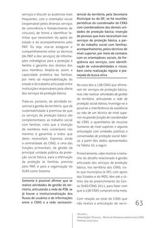 63
Volume 1
Orientações Técnicas ,  Metas de Desenvolvimento dos CRAS
Período 2010/2011
serviços e discutir as ausências mais
frequentes, com o orientador social
(responsável pelos diversos serviços
de convivência e fortalecimento de
vínculos), de forma a identificar fa-
mílias que necessitem do apoio do
estado e do acompanhamento pelo
PAIF. Ou seja, visa-se assegurar o
compartilhamento entre os técnicos
(do PAIF e dos serviços), de informa-
ções estratégicas para a proteção à
família e garantia dos direitos dos
seus membros. Amplia-se, assim, a
capacidade protetiva das famílias,
por meio da responsabilização do
estado e do trabalho articulado entre
instituições responsáveis pela oferta
dos serviços de proteção básica.
Trata-se, portanto, de atividade es-
sencial à gestão do território, que dá
sustentabilidade à premissa de que
os serviços de proteção básica são
complementares ao trabalho social
com famílias, visto que a inserção
de membros mais vulneráveis nos
mesmos é garantida a todos que
deles necessitam. Expressa ainda
a centralidade do CRAS, e uma das
funções primordiais, de gestão da
principal unidade pública da prote-
ção social básica, para a efetivação
da proteção às famílias, prevista
pelo PAIF, e para a organização do
SUAS como Sistema.
Somente é possível afirmar que se
realiza atividades de gestão do ter-
ritório, articulando a rede de PSB, se
já houve a institucionalização dos
fluxos de usuários e de informações
entre o CRAS e a rede socioassis-
tencial do território, pela Secretaria
Municipal ou do DF; se há reuniões
periódicas do coordenador do CRAS
com coordenadores das demais uni-
dades de proteção básica; inserção
de pessoas que mais necessitam nos
serviços de proteção básica, a par-
tir do trabalho social com famílias;
acompanhamento, pelos técnicos de
nível superior, por meio de contatos
com os orientadores sociais, da fre-
qüência aos serviços, com identifi-
cação de vulnerabilidades e riscos;
bem como realização regular e pla-
nejada de busca ativa.
No caso dos 4.138 CRAS que afirma-
ram ter serviços de proteção básica,
mas não realizar atividades de gestão
do território, articulando a rede de
proteção social básica, investiga-se a
possível a interferência da existência
ou não de um técnico de nível supe-
rior ocupando função de coordenador
do CRAS, o quantitativo de recursos
humanos de nível superior; e alguma
articulação com unidades públicas e
conveniadas de proteção social bási-
ca, a partir dos dados apresentados
na Tabela 10, a seguir.
Primeiramente, cabe mostrar o tama-
nho do desafio relacionado à gestão
articulada dos serviços de proteção
básica, nos território dos CRAS, vis-
to que municípios (e DF), com apoio
dos Estados e do MDS, têm até o úl-
timo dia do preenchimento do Cen-
so SUAS/CRAS 2011, para fazer com
que 4.138 CRAS cumpram esta meta.  
Com relação ao total de CRAS que
não realiza a articulação de servi-
 
