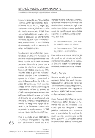 Volume 1
Orientações Técnicas,  Metas de Desenvolvimento dos CRAS
Período 2010/2011
66
Conforme previsto nas “Orientações
Técnicas Centro de Referência da As-
sistência Social- CRAS”, página 59,
assim como o espaço físico, o horário
de funcionamento dos CRAS deve
ser compatível com os serviços ofer-
tados e adequado ao atendimento
de todos aqueles que o demanda-
rem, maximizando a possibilidade
de acesso dos usuários aos seus di-
reitos socioassistenciais.
Sendo assim, para refletir tais carac-
terísticas, o CRAS deve funcionar, no
mínimo, cinco dias por semana e oito
horas por dia, totalizando 40 horas
semanais. Deve ainda contar com a
equipe de referência completa, rea-
lizando atividades próprias do PAIF,
durante todo o período funciona-
mento. Isto quer dizer, por exemplo,
que se em 2010/2011, para municí-
pios de Pequeno Porte I e II são exi-
gidos 02 técnicos de nível superior,
ambos devem estar disponíveis para
atendimento (interno ou externo ao
CRAS) 05 dias por semana durante as
08 horas diárias. Caso a carga horária
de trabalho de um profissional seja
inferior a 40 horas, outro profissional
deverá ser integrado à equipe de re-
ferência, de forma que durante todo
o período de funcionamento, o CRAS
possua equipe conforme exigência.  
Para o período anual 2009/2010,
a Comissão Intergestores Tripartite
(CIT) pactuou duas metas para a di-
mensão “horário de funcionamento”,
que deveriam ter sido cumpridas até
outubro de 2010 e que, na lógica das
metas cumulativas a cada período
anual, se mantêm para os períodos
seguintes (no entanto, como cumpri-
das).  São elas:
(A)	Funcionamento (do CRAS) igual
ou superior a 5 dias por semana.
(B)	 Funcionamento (do CRAS) igual
ou superior a 8 horas por dia.   
Para facilitar o acesso e participação
dos usuários, os horários de atendi-
mento nos CRAS são flexíveis, ou seja,
as unidades podem funcionar em pe-
ríodo noturno e/ou finais de semana.
Dados Gerais
De uma maneira geral, conforme ex-
presso no Gráfico 01 a seguir, os resul-
tados relativos à Dimensão Horário de
Funcionamento são bastante positivos,
visto que 97% dos CRAS registrados
no Censo SUAS/CRAS 2010 cumprem
as duas metas estipuladas.
Como forma de identificar se existe
influência de déficit de recursos hu-
manos nos 3% das unidades (231
CRAS) que não atingiram a meta
prevista, realizou-se um cruzamento
com o quantitativo de técnicos de
nível superior. Identificou-se desta
forma que 19% (45 CRAS) têm déficit
de profissionais de nível superior, em
Dimensão Horário de Funcionamento
Coordenação-Geral de Serviços Socioassistenciais a Famílias
 