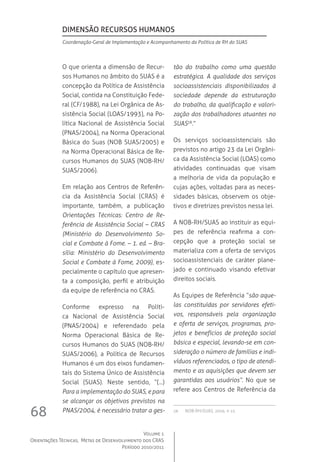 Volume 1
Orientações Técnicas,  Metas de Desenvolvimento dos CRAS
Período 2010/2011
68
O que orienta a dimensão de Recur-
sos Humanos no âmbito do SUAS é a
concepção da Política de Assistência
Social, contida na Constituição Fede-
ral (CF/1988), na Lei Orgânica de As-
sistência Social (LOAS/1993), na Po-
lítica Nacional de Assistência Social
(PNAS/2004), na Norma Operacional
Básica do Suas (NOB SUAS/2005) e
na Norma Operacional Básica de Re-
cursos Humanos do SUAS (NOB-RH/
SUAS/2006).
Em relação aos Centros de Referên-
cia da Assistência Social (CRAS) é
importante, também, a publicação
Orientações Técnicas: Centro de Re-
ferência de Assistência Social – CRAS
(Ministério do Desenvolvimento So-
cial e Combate à Fome. – 1. ed. – Bra-
sília: Ministério do Desenvolvimento
Social e Combate à Fome, 2009), es-
pecialmente o capítulo que apresen-
ta a composição, perfil e atribuição
da equipe de referência no CRAS.
Conforme expresso na Políti-
ca Nacional de Assistência Social
(PNAS/2004) e referendado pela
Norma Operacional Básica de Re-
cursos Humanos do SUAS (NOB-RH/
SUAS/2006), a Política de Recursos
Humanos é um dos eixos fundamen-
tais do Sistema Único de Assistência
Social (SUAS). Neste sentido, “(...)
Para a implementação do SUAS, e para
se alcançar os objetivos previstos na
PNAS/2004, é necessário tratar a ges-
tão do trabalho como uma questão
estratégica. A qualidade dos serviços
socioassistenciais disponibilizados à
sociedade depende da estruturação
do trabalho, da qualificação e valori-
zação dos trabalhadores atuantes no
SUAS28
.”
Os serviços socioassistenciais são
previstos no artigo 23 da Lei Orgâni-
ca da Assistência Social (LOAS) como
atividades continuadas que visam
a melhoria de vida da população e
cujas ações, voltadas para as neces-
sidades básicas, observem os obje-
tivos e diretrizes previstos nessa lei.
A NOB-RH/SUAS ao instituir as equi-
pes de referência reafirma a con-
cepção que a proteção social se
materializa com a oferta de serviços
socioassistenciais de caráter plane-
jado e continuado visando efetivar
direitos sociais.
As Equipes de Referência “são aque-
las constituídas por servidores efeti-
vos, responsáveis pela organização
e oferta de serviços, programas, pro-
jetos e benefícios de proteção social
básica e especial, levando-se em con-
sideração o número de famílias e indi-
víduos referenciados, o tipo de atendi-
mento e as aquisições que devem ser
garantidas aos usuários”. No que se
refere aos Centros de Referência da
28	  NOB-RH/SUAS, 2006. p. 15.
Dimensão Recursos Humanos
Coordenação-Geral de Implementação e Acompanhamento da Política de RH do SUAS
 
