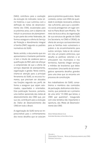 7
Volume 1
Orientações Técnicas ,  Metas de Desenvolvimento dos CRAS
Período 2010/2011
(SAGI), contribuiu para a avaliação
da evolução do indicador, nesta sé-
rie histórica, o que culminou com a
definição de metas de desenvolvi-
mento dos CRAS, escalonadas para
os próximos anos, com o objetivo de
induzir os processos de planejamen-
to por parte dos entes federados, de
forma a assegurar a oferta do Serviço
de Proteção e Atendimento Integral
à Família (PAIF) segundo os padrões
normativos do SUAS.   
Neste sentido, o documento que ora
apresentamos é bastante pertinente
e tem o intuito de colaborar para a
qualificação do PAIF, além de reforçar
a compreensão de que a oferta de
serviços depende de planejamento,
organização e gestão. Nesta esteira,
chama-se atenção para a principal
ferramenta do SUAS, os recursos hu-
manos, que precisam ser alocados
nas funções segundo seu perfil, de
forma a assegurar que sejam valo-
rizados, capacitados e orientados.  
Esta publicação favorece, portanto,
uma melhor apreensão das metas de
desenvolvimento dos CRAS que, por
sua vez, contribuem para a evolução
do Índice de Desenvolvimento dos
CRAS em todo o Brasil.  
A organização do SUAS torna-se im-
prescindível para o enfrentamento
dos novos desafios que se colocam
para os próximos quatro anos.  Neste
contexto, contar com CRAS de quali-
dade é condição necessária, embora
não suficiente, para que a assistên-
cia social protagonize um lugar cen-
tral no Plano Brasil sem Miséria.  Por
meio da busca ativa, da organização
de sua estrutura de gestão do SUAS
(na Secretaria, no CRAS e CREAS), da
oferta de serviços socioassistenciais
para as famílias mais vulneráveis e
pobres e do encaminhamento para
outros serviços, trata-se de colocar
em rota um projeto ambicioso, que
desafia as políticas setoriais a se
articularem nos municípios e nos
territórios, fazendo chegar serviços
a milhões de brasileiros que deles
necessitam. Uma tarefa de tal enver-
gadura apresenta desafios grandes
para uma área que se encontra em
processo de constituição.  
Aos trabalhadores do SUAS, conse-
lheiros e membros das comissões
de pactuação, dedicamos este docu-
mento, que pretende ser o primeiro
de uma série “O CRAS que temos, o
CRAS que queremos”, inaugurada
com esta temática tão importante e
oportuna, das Metas de Desenvolvi-
mento dos CRAS.     
Denise Ratmann Arruda Colin
Secretária Nacional de Assistência Social
 