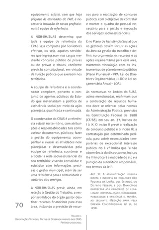 Volume 1
Orientações Técnicas,  Metas de Desenvolvimento dos CRAS
Período 2010/2011
70
equipamento estatal, sem que haja
prejuízo às atividades do PAIF, é ne-
cessária inclusão de novos profissio-
nais à equipe de referência.
A NOB-RH/SUAS determina que
toda a equipe de referência do
CRAS seja composta por servidores
efetivos, ou seja, aqueles servido-
res que ingressaram nos cargos me-
diante concurso público de provas
ou de provas e títulos, conforme
previsão constitucional, em virtude
da função pública que exercem nos
territórios.
A equipe de referência e o coorde-
nador compõem, portanto o con-
junto de agentes públicos do Esta-
do que materializam a política de
assistência social por meio da ação
planejada, qualificada e continuada.
O coordenador do CRAS é a referên-
cia estatal no território, com atribui-
ções e responsabilidades tais como
assinar documentos públicos; fazer
a gestão do equipamento; acom-
panhar e avaliar as atividades nele
planejadas e desenvolvidas pela
equipe de referência; coordenar e
articular a rede socioassistencial do
seu território; visando consolidar e
subsidiar com informações preci-
sas o gestor municipal; além de ser
uma referência para a comunidade e
usuários dos serviços.
A NOB-RH/SUAS prevê, ainda, em
relação à Gestão do Trabalho, a res-
ponsabilidade do órgão gestor des-
tinar recursos financeiros para essa
área, incluindo a previsão de recur-
sos para a realização de concurso
público, com o objetivo de contratar
e manter o quadro de pessoal ne-
cessário para a gestão e execução
dos serviços socioassistenciais.
É no Plano de Assistência Social que
os gestores devem incluir as ações
da área da gestão do trabalho e de-
finir, no orçamento, os recursos e as
ações orçamentárias para essa área,
mantendo vinculação com os ins-
trumentos de planejamento público
(Plano Plurianual - PPA, Lei de Dire-
trizes Orçamentárias – LDO e Lei or-
çamentária Anual – LOA).
As normativas no âmbito do SUAS,
acima mencionadas, reafirmam que
a contratação de recursos huma-
nos deve se orientar pelas normas
da Administração Pública, previstas
na Constituição Federal de 1988
(CF/88), em seu art. 37, incisos de
I à IX. O inciso II prevê a realização
de concurso público e o inciso IX, a
contratação por determinado perí-
odo, para cobrir necessidades tem-
porárias de excepcional interesse
público. No § 2º indica que “a não
observância do disposto nos incisos
II e III implicará a nulidade do ato e a
punição da autoridade responsável,
nos termos da lei”:
Art. 37. A administração pública
direta e indireta de qualquer dos
Poderes da União, dos Estados, do
Distrito Federal e dos Municípios
obedecerá aos princípios de lega-
lidade, impessoalidade, moralidade,
publicidade e eficiência e, também,
ao seguinte: (Redação dada pela
Emenda Constitucional nº 19, de
1998).
 