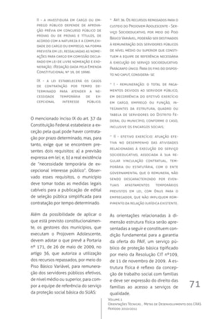 71
Volume 1
Orientações Técnicas ,  Metas de Desenvolvimento dos CRAS
Período 2010/2011
II  - a investidura em cargo ou em-
prego público depende de aprova-
ção prévia em concurso público de
provas ou de provas e títulos, de
acordo com a natureza e a complexi-
dade do cargo ou emprego, na forma
prevista em lei, ressalvadas as nome-
ações para cargo em comissão decla-
rado em lei de livre nomeação e exo-
neração; (Redação dada pela Emenda
Constitucional nº 19, de 1998).
IX - a lei estabelecerá os casos
de contratação por tempo de-
terminado para atender a ne-
cessidade temporária de ex-
cepcional interesse público.	
O mencionado inciso IX do art. 37 da
Constituição Federal estabelece a ex-
ceção pela qual pode haver contrata-
ção por prazo determinado, mas, para
tanto, exige que se encontrem pre-
sentes dois requisitos: a) a previsão
expressa em lei; e, b) a real existência
de “necessidade temporária de ex-
cepcional interesse público”. Obser-
vado esses requisitos, o município
deve tomar todas as medidas legais
cabíveis para a publicação de edital
de seleção pública simplificada para
contratação por tempo determinado.
Além da possibilidade de aplicar o
que está previsto constitucionalmen-
te, os gestores dos municípios, que
executam o Projovem Adolescente,
devem adotar o que prevê a Portaria
nº 171, de 26 de maio de 2009, no
artigo 36, que autoriza a utilização
dos recursos repassados, por meio do
Piso Básico Variável, para remunera-
ção dos servidores públicos efetivos,
de nível médio ou superior, para com-
por a equipe de referência do serviço
da proteção social básica do SUAS:
-- Art. 36. Os recursos repassados para o
custeio do Projovem Adolescente - Ser-
viço Socioeducativo, por meio do Piso
Básico Variável, poderão ser destinados
à remuneração dos servidores públicos
de nível médio ou superior que consti-
tuem a equipe de referência necessária
à execução do serviço socioeducativo.
Parágrafo único. Para os fins do dispos-
to no caput, considera- se:
-- I  - remuneração: o total de paga-
mentos devidos ao servidor público,
em decorrência do efetivo exercício
em cargo, emprego ou função, in-
tegrantes da estrutura, quadro ou
tabela de servidores do Distrito Fe-
deral ou município, conforme o caso,
inclusive os encargos sociais;
-- II  - efetivo exercício: atuação efe-
tiva no desempenho das atividades
relacionadas à execução do serviço
socioeducativo, associada à sua re-
gular vinculação contratual, tem-
porária ou estatutária, com o ente
governamental que o remunera, não
sendo descaracterizado por even-
tuais afastamentos temporários
previstos em lei, com ônus para o
empregador, que não impliquem rom-
pimento da relação jurídica existente.	
	
As orientações relacionadas à di-
mensão estrutura física serão apre-
sentadas a seguir e constituem con-
dição fundamental para a garantia
da oferta do PAIF, um serviço pú-
blico de proteção básica tipificado
por meio da Resolução CIT nº109,
de 11 de novembro de 2009.  A es-
trutura física é reflexo da concep-
ção de trabalho social com famílias
e deve ser expressão do direito das
famílias ao acesso a serviços de
qualidade.
 