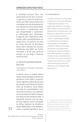 Volume 1
Orientações Técnicas,  Metas de Desenvolvimento dos CRAS
Período 2010/2011
72
A dimensão estrutura física será
apresentada em três itens. O primei-
ro explicita as metas de desenvolvi-
mento dos CRAS, relacionando-as às
orientações técnicas da proteção bá-
sica, expressas em duas publicações,
cuja leitura é fundamental, visto
que complementam e aprofundam
as informações aqui sintetizadas.  
O segundo item disponibiliza infor-
mações sobre compartilhamento de
espaço físico. O terceiro é uma nota
do Fundo Nacional de Assistência
Social, sobre utilização dos recursos
transferidos pela SNAS, aos fundos
municipais e do DF, para oferta de
serviços, no que tange a dimensão
estrutura física.
a) Metas de Desenvolvimento
dos CRAS
Coordenação-Geral de Serviços Socioassisten-
ciais a Famílias
Conforme vimos, a unidade pública
estatal, descentralizada da política de
assistência social, CRAS, é responsá-
vel por organizar a oferta dos serviços
de proteção social básica do Sistema
Único de Assistência Social (SUAS),
nas áreas de vulnerabilidade e risco
social dos municípios. Sua capilarida-
de nos territórios faz desta unidade a
principal porta de entrada do SUAS.  É
importante, portanto que seu espa-
ço físico expresse tanto a concepção
da Política Nacional de Assistência
Social (PNAS/2004) como também a
cultura e padrões identitários locais.
Em outras palavras:
“O CRAS não deve ser compreendido
simplesmente como uma edificação.
A disposição dos espaços e sua
organização refletem a concepção
sobre trabalho social com famílias
adotada pelos municípios.Assim, são
fatores que influenciam a estrutura
e o funcionamento do CRAS: as
rotinas e metodologias adotadas;
as características do território e
da população a ser atendida; a
importância dada à participação
das famílias no planejamento e
avaliação dos serviços prestados e
ações desenvolvidas; a incidência
de determinadas vulnerabilidades
no território; os recursos materiais e
equipamentos disponíveis; o papel
desempenhado pela equipe de
referência e sua concepção sobre
famílias etc29
.”
29	    Orientações Técnicas Centro de Referencia
de Assistência Social – CRAS, p.47. Este material
encontra-se disponível em: http://mds.gov.
br/assistenciasocial/protecaobasica/cras/
documentos/orientacoes-tecnicas-centro-de-
referencias-de-assistencia-social-cras-1-1.pdf .
dimensão estrutura física
 
