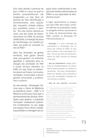 73
Volume 1
Orientações Técnicas ,  Metas de Desenvolvimento dos CRAS
Período 2010/2011
Esta visão atende à premissa de
que o CRAS é o locus no qual os
direitos socioassistenciais são
assegurados, ou seja, deve ser
passível de fácil identificação e
reconhecimento, pela popula-
ção, enquanto unidade pública
que possibilita acesso a direi-
tos.  Por este motivo salienta-se,
como uma das metas de desen-
volvimento do CRAS, do período
2008/2009, a instalação de placa
de identificação, em modelo pa-
drão, que pode ser acessada no
site do MDS30
.  
Além das atividades de gestão
territorial, todo gestor deverá
zelar para garantir um ambiente
agradável e adequado para re-
alização das atividades do PAIF
e outros serviços ofertados no
CRAS. Ou seja, todos os ambien-
tes devem ser limpos, iluminados,
ventilados, conservados e devem
garantir privacidade a profissio-
nais e usuários.
Os documentos “Orientações Téc-
nicas para o Centro de Referência
da Assistência Social – CRAS” e “A
Melhoria da Estrutura Física para o
Aprimoramento dos Serviços. Orien-
tações para gestores e projetistas
municipais” estabelecem parâme-
tros fundamentais no que tange
aos espaços físicos dessa unidade.
A quantidade e a metragem dos es-
30	 Link: http://www.mds.gov.br/saladeimprensa/
marcas.
paços ficam condicionadas à rela-
ção entre famílias referenciadas ao
CRAS e a sua capacidade de aten-
dimento anual31
.
A seguir apresentamos os espaços
que todo CRAS deve dispor, confor-
me definido nas publicações citadas
no parágrafo anterior, associando-os
às metas de desenvolvimento dos
CRAS, contidas na Resolução CIT
nº05/2010 (Anexo 1):
-- Recepção: é o local destinado ao
acolhimento e informação das fa-
mílias que chegam ao CRAS, ou seja,
não é apenas o local destinado à es-
pera.  Esta é uma meta de desenvolvi-
mento do CRAS, relativa ao período
2009/2010.
-- Sala de atendimento: espaço desti-
nado ao acompanhamento ou atendi-
mento particularizado de famílias (e
indivíduos).  Esta sala, independente-
mente do tamanho, deve assegurar o
sigilo das informações trocadas, en-
tre técnicos e usuários.
-- Sala de uso coletivo: destinada
31	 “A Melhoria da Estrutura Física para o
Aprimoramento dos Serviços. Orientações para
gestores e projetistas municipais”; página 29.
Neste documento são apresentados modelos de
plantas e sugestões de soluções e adaptações
para o gestor municipal, e deve ser fonte
de estudo e consulta periódica.  Encontra-
se disponível em:   http://www.mds.gov.br/
gestaodainformacao/biblioteca/secretaria-
nacional-de-assistencia-social-snas/cadernos/
cras-a-melhoria-da-estrutura-fisica-para-o-
aprimoramento-dos-servicos-2013-orientacoes-
para-gestores-e-projetistas-municipais/
cras-a-melhoria-da-estrutura-fisica-para-o-
aprimoramento-dos-servicos-o-orientacoes-para-
gestores-e-projetistas-municipais.
 