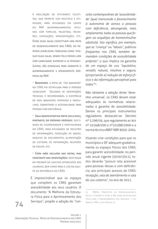 Volume 1
Orientações Técnicas,  Metas de Desenvolvimento dos CRAS
Período 2010/2011
74
à realização de atividades coleti-
vas, que permite uso múltiplo e oti-
mizado, para atividades em grupo
do PAIF (acompanhamento), ofici-
nas com famílias, palestras, reuni-
ões, exposições, apresentações, etc.  	
Estas duas salas constituem uma meta
de desenvolvimento dos CRAS, do pe-
ríodo 2008/2009, traduzida como “pos-
suir duas salas, sendo pelo menos uma
com capacidade superior a 15 pessoas”.  
Juntas, são essenciais para garantir o
acompanhamento e atendimento pró-
prios do PAIF.
-- Banheiros: a meta de “ter banheiro”
no CRAS foi estipulada para o período
2008/2009.   Segundo as orientações
técnicas, é recomendável a existência
de dois banheiros (feminino e mascu-
lino), garantindo a acessibilidade para
pessoas com deficiência.
-- Sala administrativa (meta 2011/2012,
portanto, do próximo período): desti-
nada ao coordenador e profissionais
do CRAS, para atividades de registro
de informações, produção de dados,
arquivo de documentos, alimentação
de sistemas de informação, reuniões
de equipe, etc.
-- Copa (não incluída nas metas, mas
constante das orientações): destinada
ao preparo de lanches oferecidos aos
usuários, bem como para o uso da equi-
pe de referência do CRAS.
É imprescindível que os espaços
que compõem os CRAS garantam
acessibilidade aos seus usuários. O
documento “A Melhoria da Estrutu-
ra Física para o Aprimoramento dos
Serviços”, propõe a adoção do “con-
ceito contemporâneo de ‘acessibilida-
de’ (que) transcende o favorecimento
à autonomia de acesso a pessoas
com deficiência, abrangendo, mais
amplamente, todas as pessoas que fo-
gem ao arquétipo de homem/mulher
adulto(a). Isto significa, por exemplo,
que as “criança” ou “idosos”, públicos
freqüentes nos CRAS, também de-
mandam condições de acessibilidade
próprias”, o que implica na garantia
de um espaço de uso “equitativo,
versátil, natural, intuitivo e seguro,
(propiciando a) redução do esforço fí-
sico e da informação perceptível para
todos”32
.
Não obstante a adoção deste ‘dese-
nho universal’, os CRAS devem estar
adequados às normativas relacio-
nadas à garantia de acessibilidade.
Dentre os principais instrumentos
reguladores destacam-se: Decreto
nº 5.296/04, que regulamenta as leis
nº 10.048/200 e nº10.098/2000 e a
norma técnica ABNT NBR 9050: 2004.
Visando criar condições para que os
municípios e DF adequem gradativa-
mente os espaços físicos dos CRAS,
para garantir acessibilidade, no perí-
odo anual vigente (2010/2011), to-
dos deverão “possuir rota acessível
para pessoas idosas e com deficiên-
cia, aos principais acessos do CRAS:
recepção, sala de atendimento e sala
de uso coletivo”, no ano de 2011.
32	 BRASIL. Ministério do Desenvolvimento
Social e Combate à Fome. A Melhoria da Estrutura
Física para o Aprimoramento dos Serviços”. 1 ed.
Brasília: MDS, 2009; Página 40.
 