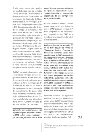 75
Volume 1
Orientações Técnicas ,  Metas de Desenvolvimento dos CRAS
Período 2010/2011
O não cumprimento dos requisi-
tos estabelecidos para os períodos
anuais anteriores, relativamente à
dimensão estrutura física implica na
necessidade de elaboração de Plano
de Providências por municípios e DF
e de Plano de Apoio por estados (ou
MDS). Os prazos para tal, são defini-
dos no artigo 10 da Resolução CIT
nº08/2010, exceto nos casos em
que o município tenha superado, o
que deverá ser informado ao Estado,
acompanhado de comprovação.  Vá-
rios estados têm apoiado municípios,
por meio do financiamento de cons-
trução e reforma.  Sugere-se que as
metas de desenvolvimento dos CRAS,
na dimensão estrutura física, sejam
traduzidas em critérios a serem ado-
tados para financiamento de constru-
ção e reformas, por parte dos Estados
(e MDS), visto que seu cumprimento
é responsabilidade de todos os entes.  
Os CRAS que ainda não possuem rota
acessível aos principais espaços exi-
gidos nos períodos anuais anteriores,
devem ser objeto de todo esforço por
parte dos gestores municipais, do DF
e estaduais, no sentido do alcance
das metas previstas até o último dia
de preenchimento do Censo CRAS
2011, não sendo necessária a elabo-
ração de Plano de Providências. Su-
gere-se, ainda, leitura do último item
desta dimensão, sobre utilização de
recursos de pisos, para reformas.
Garantidos os recursos humanos e os
espaços exigidos para oferta do PAIF,
os CRAS podem ofertar outros servi-
ços de Proteção Social Básica. Para
tanto, deve-se observar o disposto
na Tipificação Nacional dos Serviços
Socioassistenciais e normativa(s)
específica(s) de cada serviço, sobre
espaços necessários.
Há que se chamar atenção também
para a meta 2010/2011, de que to-
dos os CRAS “possuam computador”.  
Para compreensão da importância
dos computadores nos CRAS, reco-
menda-se leitura da dimensão “ativi-
dades realizadas”.
Conforme disposto na resolução CIT
nº 06, de 01 de julho de 2008,e nas
“Orientações Técnicas - Centro de Re-
ferência da Assistencia Social” não é
permitido que os CRAS compartilhem
seuespaçofísicocomONGs/Entidade,
Associação Comunitária e ainda com
outras estruturas administrativas, tais
como secretarias municipais, esta-
duais, prefeituras, entre outras. Isso
quer dizer que os CRAS não podem
funcionar nestes espaços e, quando
funcionam, não podem ser conside-
rados CRAS. Duas metas (em desta-
que) foram estipuladas para o período
2008/2009 e desde 2010 o MDS não
cofinancia CRAS que compartilhem
espaços em prédios que o descaracte-
rizem como unidade pública.
Conforme disposto na Tipificação
Nacional dos Serviços Socioassisten-
ciais, a oferta do PAIF cabe ao CRAS e,
exclusivamente à esfera estatal. Nes-
te sentido, é vetado que o CRAS fun-
cione em imóvel compartilhado com
associações comunitárias ou ONG’s,
sob pena do não cumprimento da
premissa de oferta estatal do PAIF.
 