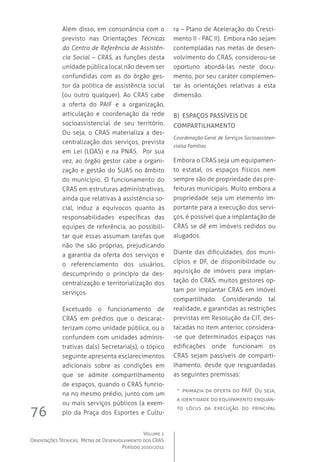 Volume 1
Orientações Técnicas,  Metas de Desenvolvimento dos CRAS
Período 2010/2011
76
Além disso, em consonância com o
previsto nas Orientações Técnicas
do Centro de Referência de Assistên-
cia Social – CRAS, as funções desta
unidade pública local não devem ser
confundidas com as do órgão ges-
tor da política de assistência social
(ou outro qualquer). Ao CRAS cabe
a oferta do PAIF e a organização,
articulação e coordenação da rede
socioassistencial de seu território.
Ou seja, o CRAS materializa a des-
centralização dos serviços, prevista
em Lei (LOAS) e na PNAS.   Por sua
vez, ao órgão gestor cabe a organi-
zação e gestão do SUAS no âmbito
do município. O funcionamento do
CRAS em estruturas administrativas,
ainda que relativas à assistência so-
cial, induz a equívocos quanto às
responsabilidades específicas das
equipes de referência, ao possibili-
tar que essas assumam tarefas que
não lhe são próprias, prejudicando
a garantia da oferta dos serviços e
o referenciamento dos usuários,
descumprindo o princípio da des-
centralização e territorialização dos
serviços.
Excetuado o funcionamento de
CRAS em prédios que o descarac-
terizam como unidade pública, ou o
confundem com unidades adminis-
trativas da(s) Secretaria(s), o tópico
seguinte apresenta esclarecimentos
adicionais sobre as condições em
que se admite compartilhamento
de espaços, quando o CRAS funcio-
na no mesmo prédio, junto com um
ou mais serviços públicos (a exem-
plo da Praça dos Esportes e Cultu-
ra – Plano de Aceleração do Cresci-
mento II - PAC II).  Embora não sejam
contempladas nas metas de desen-
volvimento do CRAS, considerou-se
oportuno abordá-las neste docu-
mento, por seu caráter complemen-
tar às orientações relativas a esta
dimensão.  
B) Espaços passíveis de
compartilhamento
Coordenação-Geral de Serviços Socioassisten-
ciaisa Famílias
Embora o CRAS seja um equipamen-
to estatal, os espaços físicos nem
sempre são de propriedade das pre-
feituras municipais. Muito embora a
propriedade seja um elemento im-
portante para a execução dos servi-
ços, é possível que a implantação de
CRAS se dê em imóveis cedidos ou
alugados.
Diante das dificuldades, dos muni-
cípios e DF, de disponibilidade ou
aquisição de imóveis para implan-
tação do CRAS, muitos gestores op-
tam por implantar CRAS em imóvel
compartilhado. Considerando tal
realidade, e garantidas as restrições
previstas em Resolução da CIT, des-
tacadas no item anterior, considera-
-se que determinados espaços nas
edificações onde funcionam os
CRAS sejam passíveis de comparti-
lhamento, desde que resguardadas
as seguintes premissas:
-- primazia da oferta do PAIF. Ou seja,
a identidade do equipamento enquan-
to lócus da execução do principal
 