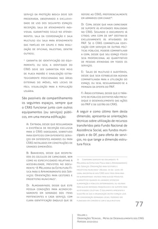 77
Volume 1
Orientações Técnicas ,  Metas de Desenvolvimento dos CRAS
Período 2010/2011
serviço da proteção básica deve ser
preservada, observando a exclusivi-
dade de uso dos seguintes espaços:
recepção, sala de atendimento indi-
vidual (garantindo sigilo no atendi-
mento), sala da coordenação e sala
multiuso (ou sala para atendimento
das famílias em grupo e para reali-
zação de oficinas, palestras, dentre
outros);
-- garantia de identificação do equi-
pamento, ou seja, a identidade do
CRAS deve ser garantida por meio
de placa padrão e sinalização estra-
tegicamente posicionadas nas áreas
externas do imóvel, nos locais de
fácil visualização para a população
usuária.
São passíveis de compartilhamento
os seguintes espaços, sempre que
o CRAS funcionar junto com outros
equipamentos (ou serviços) públi-
cos, em uma mesma edificação:
A)  Entrada, desde que resguardada
a existência de recepção exclusiva
para o CRAS (adequado, sobretudo
para edifícios com diferentes servi-
ços em diferentes andares ou para
CRAS instalados em construções de
grandes dimensões).
B)	 Banheiros, desde que respeita-
dos os cálculos de capacidade, bem
como as especificidades relativas à
acessibilidade, previstos no docu-
mento “A Melhoria da Estrutura Fí-
sica para o Aprimoramento dos Ser-
viços: Orientações para gestores e
projetistas municipais”.
D)   Almoxarifado, desde que este
possua condições para acondicio-
namento em separado dos itens
pertencentes a cada serviço, com
clara identificação daquilo que se
refere ao CRAS, preferencialmente
em armários com chave33
.
D)  Copa, desde que haja capacidade
de suporte às atividades realizadas
no CRAS. Segundo o documento já
citado, uma copa de 5m² destina-se
exclusivamente às atividades do
PAIF. Se o CRAS compartilha edifi-
cação com serviços de outras polí-
ticas públicas, poderá compartilhar
a copa, desde que seu espaço físico
seja proporcional ao quantitativo
de pessoas atendidas em todos os
serviços.
E)   Salas de multiuso e auditórios,
desde que seja estabelecida agenda
compartilhada para a utilização do
espaço, ou seja, resguardando-se a
primazia da oferta do PAIF.
F)  Áreas externas, desde que o trân-
sito de públicos distintos não preju-
dique o desenvolvimento das ações
do PAIF e de gestão do CRAS.
A seguir e como último item desta
dimensão, apresenta-se orientações
técnicas sobre utilização de recursos
transferidos pelo Fundo Nacional de
Assistência Social, aos fundos muni-
cipais e do DF, para oferta de servi-
ços, no que tange a dimensão estru-
tura física.
33	 Conforme disposto no documento “A
Melhoria da Estrutura Física para o Aprimoramento
dos Serviços. Orientações para gestores e
projetistas municipais” (páginas: 35-36) -2009, em
geral encontra-se nos CRAS dois tipos principais
de almoxarifado: voltado para alocar produtos
alimentícios (quando as unidades oferecem
alimentação a públicos determinados), ou voltado
para alocar materiais pedagógicos e de suporte para
as atividades coletivas. O documento apresenta a
sugestão de que a organização destes espaços leve
em consideração demandas locais, podendo ser
planejado em consórcio com a sala multiuso.
 