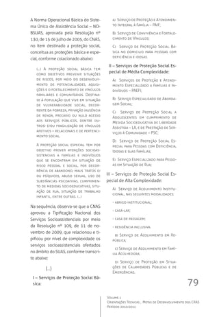 79
Volume 1
Orientações Técnicas ,  Metas de Desenvolvimento dos CRAS
Período 2010/2011
A Norma Operacional Básica do Siste-
ma Único de Assistência Social – NO-
BSUAS, aprovada pela Resolução nº
130, de 15 de julho de 2005, do CNAS,
no item destinado a proteção social,
conceitua as proteções básica e espe-
cial, conforme colacionado abaixo:
(...) A proteção social básica tem
como objetivos prevenir situações
de riscos, por meio do desenvolvi-
mento de potencialidades, aquisi-
ções e o fortalecimento de vínculos
familiares e comunitários. Destina-
se à população que vive em situação
de vulnerabilidade social, decor-
rente da pobreza, privação (ausência
de renda, precário ou nulo acesso
aos serviços públicos, dentre ou-
tros) e/ou fragilização de vínculos
afetivos – relacionais e de pertenci-
mento social.
A proteção social especial tem por
objetivo prover atenções socioas-
sistenciais a famílias e indivíduos
que se encontram em situação de
risco pessoal e social, por decor-
rência de abandono, maus tratos e/
ou psíquicos, abuso sexual, uso de
substâncias psicoativas, cumprimen-
to de medidas socioeducativas, situ-
ação de rua, situação de trabalho
infantil, entre outras. (...)
Na sequência, observa-se que o CNAS
aprovou a Tipificação Nacional dos
Serviços Socioassistenciais por meio
da Resolução nº 109, de 11 de no-
vembro de 2009, que relacionou e ti-
pificou por nível de complexidade os
serviços socioassistenciais ofertados
no âmbito do SUAS, conforme transcri-
to abaixo:
	 (...)
I – Serviços de Proteção Social Bá-
sica:
a)  Serviço de Proteção e Atendimen-
to Integral à Família – PAIF;
B)  Serviço de Convivência e Fortale-
cimento de Vínculos;
C)   Serviço de Proteção Social Bá-
sica no domicilio para pessoas com
deficiência e idosas.
II – Serviços de Proteção Social Es-
pecial de Média Complexidade:
A)   Serviços de Proteção e Atendi-
mento Especializado a Famílias e In-
divíduos – PAEFI;
B)  Serviço Especializado de Aborda-
gem Social;
C)   Serviço de Proteção Social a
Adolescentes em cumprimento de
Medida Socioeducativa de Liberdade
Assistida – LA, e de Prestação de Ser-
viços à Comunidade – PSC;
D)   Serviço de Proteção Social Es-
pecial para Pessoas com Deficiência,
Idosas e suas Famílias;
E)  Serviço Especializado para Pesso-
as em Situação de Rua;
III – Serviços de Proteção Social Es-
pecial de Alta Complexidade:
A)  Serviço de Acolhimento Institu-
cional, nas seguintes modalidades:
- abrigo institucional;
- casa-lar;
- casa de passagem;
- residência inclusiva.
	 b) Serviço de Acolhimento em Re-
pública;
	 c) Serviço de Acolhimento em Famí-
lia Acolhedora:
	 d) Serviço de Proteção em Situa-
ções de Calamidades Públicas e de
Emergências.
 