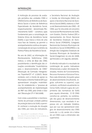 Volume 1
Orientações Técnicas,  Metas de Desenvolvimento dos CRAS
Período 2010/2011
8
A instituição do processo de avalia-
ção periódica das unidades CRAS e
CREAS (Centro de Referência de Assis-
tência Social e Centro de Referência
Especializado de Assistência Social,
respectivamente) - denominada Mo-
nitoramento SUAS1
- constituiu ação
fundamental para a consolidação do
Sistema Único de Assistência Social
(SUAS), o que marca o início de uma
nova fase do Sistema, ao permitir o
acompanhamento contínuo da opera-
cionalização de serviços no âmbito da
Política Púbica de Assistência Social.
No ano de 2007, as informações do
Monitoramento SUAS/Censo CRAS
indicou a Linha de Base dos CRAS,
possibilitando a identificação das si-
tuações consideradas “insatisfatórias
para o desenvolvimento de CRAS”
(Resolução da Comissão Intergesto-
res Tripartite/CIT nº 1/2007). Neste
contexto, com o intuito de apoiar os
Municípios e Distrito Federal (DF) que
apresentaram situações insatisfató-
rias, foi estabelecido o “processo de
acompanhamento da implementação
do PAIF nos CRAS, pela União e Esta-
dos” (Resolução CIT n° 06/2008).
Com vistas a possibilitar o monitora-
mento da principal unidade pública
de proteção básica do SUAS, e permi-
tir conhecer a evolução da situação
dos CRAS, por meio de indicadores,
a Secretaria Nacional de Avaliação
e Gestão da Informação (SAGI), em
apoio à Secretaria Nacional de Assis-
tência Social (SNAS), elaborou o Índi-
ce de Desenvolvimento dos CRAS – ID
CRAS, que foi discutido em encontro
nacional de Monitoramento do SUAS,
com Estados, Distrito Federal (DF) e
representantes do Fórum Nacional
de Secretários Estaduais de Assis-
tência Social (FONSEAS), Colegiado
Nacional dos Gestores Municipais de
Assistência Social (CONGEMAS) e da
direção dos Colegiados Estaduais de
Gestores Municipais de Assistência
Social (Coegemas), no ano de 2008,
aprimorado e, em seguida, adotado.
O referido indicador é o resultado da
combinação de quatro Indicadores
Dimensionais, a saber: Atividades Re-
alizadas, Horário de Funcionamento,
Recursos Humanos e Estrutura Física.
Para cada dimensão, há quatro graus
de desenvolvimento (insuficiente, re-
gular, suficiente ou superior), cujas
variáveis, verificáveis anualmente no
Censo SUAS, indicam o grau de cum-
primento das normativas do SUAS
para aquela dimensão.   O ID CRAS
constitui-se, portanto, na combina-
ção dos graus de desenvolvimento
dimensionais, cujo resultado é ex-
presso em um Indicador Sintético,
que por sua vez apresenta10 está-
gios de desenvolvimento dos CRAS
(varia de 1 a 10, sendo 10 o índice
de um CRAS cujas 4 dimensões são
superiores).
introdução
1	 Resoluções nº 1 de 18/04/07; nº05 de
06/12/07; nº 6 de 01/07/08 e nº 07 de 19/08/08, da
Comissão Intergestores Tripartite –CIT.
 