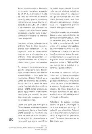 Volume 1
Orientações Técnicas,  Metas de Desenvolvimento dos CRAS
Período 2010/2011
80
Assim, observa-se que a Resolução
em comento concretizou a previsão
do art. 5º, II, do Decreto nº 1.605,
de 1995, no sentido de estabelecer
os serviços nos quais os recursos do
cofinanciamento federal deverão ser
aplicados e, ainda, traz em seu texto
o detalhamento das provisões ne-
cessárias à execução de cada serviço
socioassistencial, tais como o recur-
so material necessário e o ambiente
físico apropriado.
Isto posto, cumpre esclarecer que o
ambiente físico é o locus no qual os
direitos socioassistenciais são as-
segurados, assim é imprescindível
observar que a infra-estrutura e o
ambiente físico correspondam aos
requisitos mínimos para a adequada
oferta dos serviços socioassistenciais.
Os equipamentos responsáveis por
garantir e organizar a oferta dos ser-
viços socioassistencias nas áreas de
vulnerabilidade e risco social dos
Municípios e Distrito Federal são o
Centro de Referência da Assistência
Social – CRAS e o Centro de Refe-
rência Especializado da Assistência
Social – CREAS, sendo a localização
destes equipamentos fator determi-
nante para que viabilize, de forma
descentralizada, o acesso aos direi-
tos socioassistenciais.
Ocorre que parte dos Municípios e
Distrito Federal ao desenvolverem o
planejamento da oferta dos CRAS e
CREAS esbarram na realidade exis-
tente nas áreas de maior incidência
de situações de vulnerabilidade e
risco social, qual seja: a inexistência
de imóvel de propriedade do muni-
cípio, escassa oferta de imóveis ou
terrenos que possam ser adquiridos
pela gestão municipal para esta fina-
lidade. Restando, assim, como única
alternativa para promover a implan-
tação dos equipamentos públicos
recorrer ao aluguel de imóveis.
Diante do acima exposto e observan-
do que as ações socioassistenciais são
definidas como continuadas, na forma
do Decreto nº 5.085, de 19 de maio
de 2004, e, portanto não são passí-
veis de sofrer qualquer interrupção ou
descontinuidade vislumbra-se a pos-
sibilidade de utilização dos recursos
do cofinanciamento federal das ações
socioassistenciais no pagamento do
aluguel do imóvel destinado exclusi-
vamente a instalar o CRAS ou CREAS
para que atendam a finalidade e im-
portância a que se destinam.
A respeito da adequada infra-es-
trutura dos equipamentos públicos
responsáveis pela oferta dos servi-
ços socioassistenciais, o Tribunal de
Contas da União – TCU recomendou
a inúmeras Prefeituras que as ins-
talações do CRAS disponham de
meios de acessibilidade para pesso-
as idosas e com deficiência (Acórdão
n.º176/2010-Plenário).
Tratando-se da questão suscitada
observa-se que a Constituição Fe-
deral estabelece, em seu artigo 1.º,
inciso III, que a República Federati-
va do Brasil tem como fundamento
básico a “dignidade da pessoa hu-
mana”. Da mesma forma, em seu art.
244, dispõe que:
 