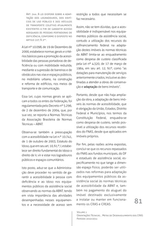 81
Volume 1
Orientações Técnicas ,  Metas de Desenvolvimento dos CRAS
Período 2010/2011
Art. 244. A lei disporá sobre a adap-
tação dos logradouros, dos edifí-
cios de uso público e dos veículos
de transporte coletivo atualmente
existentes a fim de garantir acesso
adequado às pessoas portadoras de
deficiência, conforme o disposto no
artigo 227, § 2º”.
A Lei nº 10.098, de 19 de Dezembro de
2000, estabelece normas gerais e crité-
rios básicos para a promoção da acessi-
bilidade das pessoas portadoras de de-
ficiência ou com mobilidade reduzida,
mediante a supressão de barreiras e de
obstáculos nas vias e espaços públicos,
no mobiliário urbano, na construção
e reforma de edifícios, nos meios de
transporte e de comunicação.
Essa Lei, cujas normas gerais se apli-
cam a todos os entes da Federação, foi
regulamentada pelo Decreto nº 5.296,
de 2 de dezembro de 2004, que, por
sua vez, se reporta a Normas Técnicas
da Associação Brasileira de Normas
Técnicas – ABNT.
Observa-se também a preocupação
com a acessibilidade na Lei n.º 10.741,
de 1 de outubro de 2003, Estatuto do
Idoso,queemseuart.10,§1.º, I,estabe-
lece ser direito fundamental do idoso o
direito de ir, vir e estar nos logradouros
públicos e espaços comunitários.
Isto posto, aduz-se que a Administra-
ção deve proceder no sentido de ga-
rantir a acessibilidade à pessoa com
deficiência e ao idoso nos equipa-
mentos públicos da assistência social
observando as normas da ABNT, tendo
em vista importância das atividades
desempenhadas nesses equipamen-
tos e a necessidade de acesso sem
restrição a todos que necessitam se
faz necessário.
Assim, não se tem dúvidas, que a aces-
sibilidade é indispensável nos equipa-
mentos públicos da assistência social,
contudo a utilização dos recursos do
cofinanciamento federal na adapta-
ção destes imóveis às normas técnicas
da ABNT limita-se ao enquadramento
como despesa de custeio classificada
pela Lei nº 4.320, de 17 de março de
1964, em seu art. 12, §1º, como ”as
dotações para manutenção de serviços
anteriormentecriados,inclusiveasdes-
tinadas a atender a obras de conserva-
ção e adaptação de bens imóveis”.
Portanto, desde que não haja amplia-
ção da obra, a adaptação de bens imó-
veis às normas de acessibilidade, que
é obrigação da União, Estados, Distrito
Federal e Municípios, nos termos da
Constituição Federal, enquadra-se
como despesa de custeio, sendo pos-
sível a utilização dos recursos recebi-
dos do FNAS, desde que aplicados em
imóveis próprios.
Por fim, pelas razões acima expostas,
conclui-se que os recursos repassados
do FNAS aos fundos municipais, do DF
e estaduais de assistência social, es-
pecificamente no que tange a dimen-
são espaço físico, poderão ser utili-
zados nas reformas para adaptação
dos equipamentos públicos da as-
sistência social às normas técnicas
de acessibilidade da ABNT e, tam-
bém no pagamento do aluguel do
imóvel destinado exclusivamente
a instalar ou manter em funciona-
mento os CRAS e CREAS.
 
