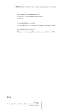 Volume 1
Orientações Técnicas,  Metas de Desenvolvimento dos CRAS
Período 2010/2011
84
Art. 5º Esta Resolução entra em vigor na data de sua publicação.
VALERIA MARIA DE MASSARANI GONELLI
P/Secretaria Nacional de Assistência Social
Substituta
EUTALIA BARBOSA RODRIGUES
P/Fórum Nacional de Secretários Estaduais de Assistência Social
IEDA MARIA NOBRE DE CASTRO
P/Colegiado Nacional de Gestores Municipais de Assistência Social
 