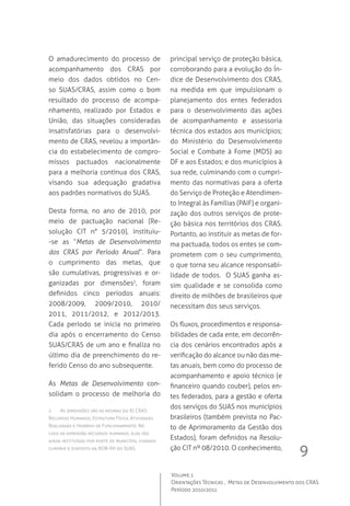 9
Volume 1
Orientações Técnicas ,  Metas de Desenvolvimento dos CRAS
Período 2010/2011
O amadurecimento do processo de
acompanhamento dos CRAS por
meio dos dados obtidos no Cen-
so SUAS/CRAS, assim como o bom
resultado do processo de acompa-
nhamento, realizado por Estados e
União, das situações consideradas
insatisfatórias para o desenvolvi-
mento de CRAS, revelou a importân-
cia do estabelecimento de compro-
missos pactuados nacionalmente
para a melhoria contínua dos CRAS,
visando sua adequação gradativa
aos padrões normativos do SUAS.
Desta forma, no ano de 2010, por
meio de pactuação nacional (Re-
solução CIT n° 5/2010), instituiu-
-se as “Metas de Desenvolvimento
dos CRAS por Período Anual”. Para
o cumprimento das metas, que
são cumulativas, progressivas e or-
ganizadas por dimensões2
, foram
definidos cinco períodos anuais:
2008/2009, 2009/2010, 2010/	
2011, 2011/2012, e 2012/2013.
Cada período se inicia no primeiro
dia após o encerramento do Censo
SUAS/CRAS de um ano e finaliza no
último dia de preenchimento do re-
ferido Censo do ano subsequente.
As Metas de Desenvolvimento con-
solidam o processo de melhoria do
principal serviço de proteção básica,
corroborando para a evolução do Ín-
dice de Desenvolvimento dos CRAS,
na medida em que impulsionam o
planejamento dos entes federados
para o desenvolvimento das ações
de acompanhamento e assessoria
técnica dos estados aos municípios;
do Ministério do Desenvolvimento
Social e Combate à Fome (MDS) ao
DF e aos Estados; e dos municípios à
sua rede, culminando com o cumpri-
mento das normativas para a oferta
do Serviço de Proteção e Atendimen-
to Integral às Famílias (PAIF) e organi-
zação dos outros serviços de prote-
ção básica nos territórios dos CRAS.
Portanto, ao instituir as metas de for-
ma pactuada, todos os entes se com-
prometem com o seu cumprimento,
o que torna seu alcance responsabi-
lidade de todos.  O SUAS ganha as-
sim qualidade e se consolida como
direito de milhões de brasileiros que
necessitam dos seus serviços.
Os fluxos, procedimentos e responsa-
bilidades de cada ente, em decorrên-
cia dos cenários encontrados após a
verificação do alcance ou não das me-
tas anuais, bem como do processo de
acompanhamento e apoio técnico (e
financeiro quando couber), pelos en-
tes federados, para a gestão e oferta
dos serviços do SUAS nos municípios
brasileiros (também prevista no Pac-
to de Aprimoramento da Gestão dos
Estados), foram definidos na Resolu-
ção CIT nº 08/2010. O conhecimento,
2	 As dimensões são as mesmas do ID CRAS:
Recursos Humanos, Estrutura Física, Atividades
Realizadas e Horário de Funcionamento. No
caso da dimensão recursos humanos, elas são
ainda instituídas por porte de município, visando
cumprir o disposto na NOB-RH do SUAS.
 