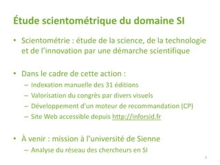 Étude scientométrique du domaine SI
• Scientométrie : étude de la science, de la technologie
et de l’innovation par une démarche scientifique
• Dans le cadre de cette action :
– Indexation manuelle des 31 éditions
– Valorisation du congrès par divers visuels
– Développement d’un moteur de recommandation (CP)
– Site Web accessible depuis http://inforsid.fr
• À venir : mission à l’université de Sienne
– Analyse du réseau des chercheurs en SI
2