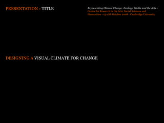 PRESENTATION › TITLE            Representing Climate Change: Ecology, Media and the Arts ›
                                Centre for Research in the Arts, Social Sciences and
                                Humanities › 15-17th October 2008 › Cambridge University




DESIGNING A VISUAL CLIMATE FOR CHANGE
 