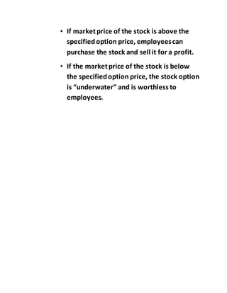 • If marketprice of the stock is above the
specifiedoption price, employeescan
purchase the stock and sell it for a profit.
• If the marketprice of the stock is below
the specifiedoption price, the stock option
is “underwater” and is worthless to
employees.
 