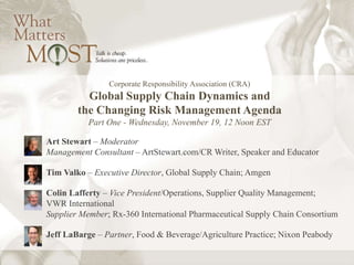 Corporate Responsibility Association (CRA) 
Global Supply Chain Dynamics and 
the Changing Risk Management Agenda 
Part One - Wednesday, November 19, 12 Noon EST 
Art Stewart – Moderator 
Management Consultant – ArtStewart.com/CR Writer, Speaker and Educator 
Tim Valko – Executive Director, Global Supply Chain; Amgen 
Colin Lafferty – Vice President/Operations, Supplier Quality Management; 
VWR International 
Supplier Member; Rx-360 International Pharmaceutical Supply Chain Consortium 
Jeff LaBarge – Partner, Food & Beverage/Agriculture Practice; Nixon Peabody 
 