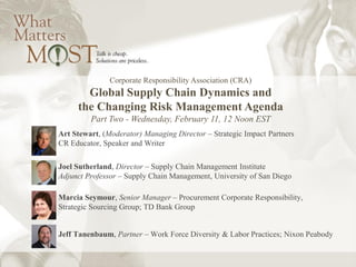 Corporate Responsibility Association (CRA)
Global Supply Chain Dynamics and
the Changing Risk Management Agenda
Part Two - Wednesday, February 11, 12 Noon EST
Art Stewart, (Moderator) Managing Director – Strategic Impact Partners
CR Educator, Speaker and Writer
Joel Sutherland, Director – Supply Chain Management Institute
Adjunct Professor – Supply Chain Management, University of San Diego
Marcia Seymour, Senior Manager – Procurement Corporate Responsibility,
Strategic Sourcing Group; TD Bank Group
Jeff Tanenbaum, Partner – Work Force Diversity & Labor Practices; Nixon Peabody
 