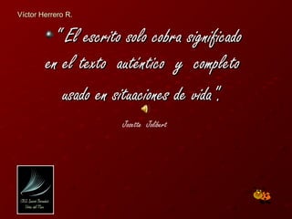 Víctor Herrero R.


         “ El escrito solo cobra significado
        en el texto auténtico y completo
           usado en situaciones de vida".
                     Josette Jolibert
 