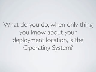 What do you do, when only thing
    you know about your
  deployment location, is the
      Operating System?
 