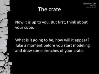 The crate
Now it is up to you. But first, think about
your cube.
What is it going to be, how will it appear?
Take a moment before you start modeling
and draw some sketches of your crate.

 