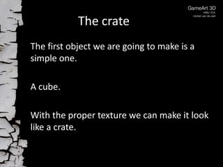 The crate
The first object we are going to make is a
simple one.
A cube.
With the proper texture we can make it look
like a crate.

 