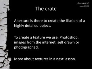 The crate
A texture is there to create the illusion of a
highly detailed object.
To create a texture we use; Photoshop,
images from the internet, self drawn or
photographed.
More about textures in a next lesson.

 