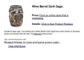 Wine Barrel Cork Cage.
Price: From an online store that is
interesting
Details: Click to See Product Reviews
Couple of days ago. I am looking for a Wine Barrel Cork Cage from online stores to compare
prices and service after the sale. I've bookmark those stores.
Tags: crate and barrel promo code,
Related Articles to crate and barrel promo code :
. Crate AND Barrel
 