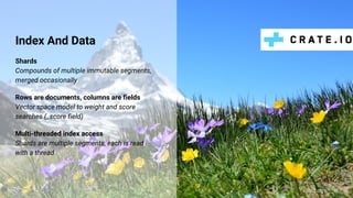 Index And Data
@claus__m
Shards
Compounds of multiple immutable segments,
merged occasionally
Rows are documents, columns are fields
Vector space model to weight and score
searches (_score field)
Multi-threaded index access
Shards are multiple segments, each is read
with a thread
 
