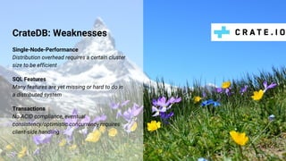 CrateDB: Weaknesses
Single-Node-Performance
Distribution overhead requires a certain cluster
size to be efficient
SQL Features
Many features are yet missing or hard to do in
a distributed system
Transactions
No ACID compliance, eventual
consistency/optimistic concurrency requires
client-side handling
@claus__m
 