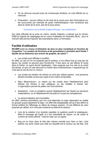 Journées ABES 2007 Atelier Ergonomie du logiciel de catalogage
ABES-Service Données-MTE 3/5
• On se retrouve souvent avec de nombreuses fenêtres, et c’est difficile de s’y
retrouver.
• Proposition : pouvoir utiliser le clic droit de la souris pour des informations sur
les sous-zones par exemple (le guide méthodologique n’est contextuel que
dans le cadre de la zone, pas de la sous-zone).
Conclusion sur la facilité d’apprentissage : peu satisfaisant.
Sur cette difficulté de la prise en mains, Janifer Gatenby a précisé que la version
WEB du logiciel de catalogage est en cours d’utilisation en Australie (NLA) : pour le
moment elle permet d’ajouter des exemplaires dans un formulaire.
Facilité d’utilisation
WinIBW a-t-il un niveau d’utilisation de plus en plus compliqué en fonction de
l’expertise ? Le nombre de fonctions et de paramètres à connaître est-il limité ?
Quelle est sa tolérance aux erreurs de graphie, de saisie ?
• Les scripts sont difficiles à modifier.
En effet, au cas où l’on ne respecte pas la syntaxe, si l’on efface trop ou trop peu de
lignes, les scripts ne peuvent plus fonctionner. Il faut dans ce cas effacer le script
dans le fichier, en ayant fermé l’application. Cela suppose que l’on sait où le script
est stocké, et que l’on sait retrouver un fichier dans l’arborescence. Il apparaît que ce
n’est pas le cas de tout un chacun.
• Les scripts de création de notices ne sont pas utilisés partout : une personne
déclare travailler surtout par copie d’une notice comparable.
• Marc Maisonneuve : un expert sur les scripts dans l’établissement peut
diffuser les fichiers à ses collègues, ou les installer si besoin est.
L’organisation permet de pallier ces inconvénients.
• Assistance : c’est un problème quand l’établissement est réparti sur plusieurs
implantations, ou si l’établissement est petit et n’a pas les compétences.
• La personnalisation est incomplète.
En effet, certains paramètres que l’on croit dépendre du login dépendent en réalité
du groupe auquel appartient le login. Un effet très désagréable est qu’il faut définir le
format préféré de l’affichage au début de chaque session, s’il est différent de celui
proposé par défaut, et il n’est pas conservé au-delà de la session.
• Lors de la création d’un doublon possible, le système avertit le catalogueur.
Mais le message est fugitif, et il est impossible de cliquer, ou de copier le
numéro de notice affiché : il faut le noter sur un papier.
• Bug sur le choix dans la liste des notices autorité pour faire un lien, c’est
parfois une autre notice que celle sur laquelle est le curseur qui est liée. Une
 