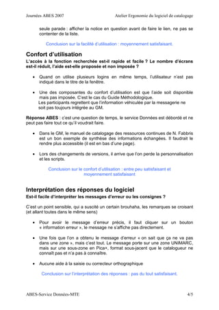 Journées ABES 2007 Atelier Ergonomie du logiciel de catalogage
ABES-Service Données-MTE 4/5
seule parade : afficher la notice en question avant de faire le lien, ne pas se
contenter de la liste.
Conclusion sur la facilité d’utilisation : moyennement satisfaisant.
Confort d’utilisation
L’accès à la fonction recherchée est-il rapide et facile ? Le nombre d’écrans
est-il réduit, l’aide est-elle proposée et non imposée ?
• Quand on utilise plusieurs logins en même temps, l’utilisateur n’est pas
indiqué dans le titre de la fenêtre.
• Une des composantes du confort d’utilisation est que l’aide soit disponible
mais pas imposée. C’est le cas du Guide Méthodologique.
Les participants regrettent que l’information véhiculée par la messagerie ne
soit pas toujours intégrée au GM.
Réponse ABES : c’est une question de temps, le service Données est débordé et ne
peut pas faire tout ce qu’il voudrait faire.
• Dans le GM, le manuel de catalogage des ressources continues de N. Fabbris
est un bon exemple de synthèse des informations échangées. Il faudrait le
rendre plus accessible (il est en bas d’une page).
• Lors des changements de versions, il arrive que l’on perde la personnalisation
et les scripts.
Conclusion sur le confort d’utilisation : entre peu satisfaisant et
moyennement satisfaisant
Interprétation des réponses du logiciel
Est-il facile d’interpréter les messages d’erreur ou les consignes ?
C’est un point sensible, qui a suscité un certain brouhaha, les remarques se croisant
(et allant toutes dans le même sens)
• Pour avoir le message d’erreur précis, il faut cliquer sur un bouton
« information erreur », le message ne s’affiche pas directement.
• Une fois que l’on a obtenu le message d’erreur « on sait que ça ne va pas
dans une zone », mais c’est tout. Le message porte sur une zone UNIMARC,
mais sur une sous-zone en Pica+, format sous-jacent que le catalogueur ne
connaît pas et n’a pas à connaître.
• Aucune aide à la saisie ou correcteur orthographique
Conclusion sur l’interprétation des réponses : pas du tout satisfaisant.
 