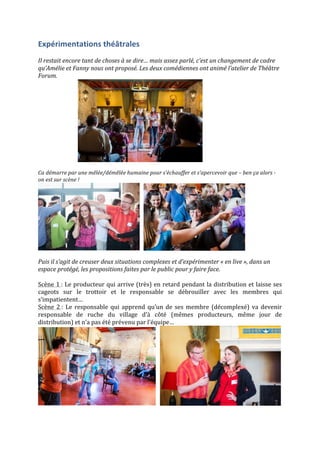 Expérimentations	
  théâtrales	
  
	
  
Il	
  restait	
  encore	
  tant	
  de	
  choses	
  à	
  se	
  dire…	
  mais	
  assez	
  parlé,	
  c’est	
  un	
  changement	
  de	
  cadre	
  
qu’Amélie	
  et	
  Fanny	
  nous	
  ont	
  proposé.	
  Les	
  deux	
  comédiennes	
  ont	
  animé	
  l’atelier	
  de	
  Théâtre	
  
Forum.	
  
	
  	
  	
  	
  	
  	
  	
  	
  	
  	
  	
  	
  	
  	
  	
  	
  	
  	
  	
  	
  	
  	
  	
  	
  	
  	
  	
  	
   	
  
	
  
Ca	
  démarre	
  par	
  une	
  mêlée/démêlée	
  humaine	
  pour	
  s’échauffer	
  et	
  s’apercevoir	
  que	
  –	
  ben	
  ça	
  alors	
  -­‐	
  
on	
  est	
  sur	
  scène	
  !	
  	
  
	
  	
  	
   	
  
	
  
Puis	
  il	
  s’agit	
  de	
  creuser	
  deux	
  situations	
  complexes	
  et	
  d’expérimenter	
  «	
  en	
  live	
  »,	
  dans	
  un	
  
espace	
  protégé,	
  les	
  propositions	
  faites	
  par	
  le	
  public	
  pour	
  y	
  faire	
  face.	
  	
  
	
  
Scène	
  1	
  :	
  Le	
  producteur	
  qui	
  arrive	
  (très)	
  en	
  retard	
  pendant	
  la	
  distribution	
  et	
  laisse	
  ses	
  
cageots	
   sur	
   le	
   trottoir	
   et	
   le	
   responsable	
   se	
   débrouiller	
   avec	
   les	
   membres	
   qui	
  
s’impatientent…	
  	
  
Scène	
   2	
  :	
   Le	
   responsable	
   qui	
   apprend	
   qu’un	
   de	
   ses	
   membre	
   (décomplexé)	
   va	
   devenir	
  
responsable	
   de	
   ruche	
   du	
   village	
   d’à	
   côté	
   (mêmes	
   producteurs,	
   même	
   jour	
   de	
  
distribution)	
  et	
  n’a	
  pas	
  été	
  prévenu	
  par	
  l’équipe…	
  	
  
	
  	
  	
   	
  
 