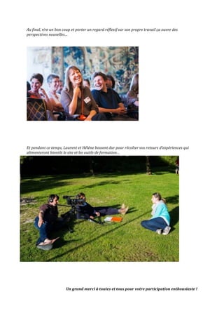 Au	
  final,	
  rire	
  un	
  bon	
  coup	
  et	
  porter	
  un	
  regard	
  réflexif	
  sur	
  son	
  propre	
  travail	
  ça	
  ouvre	
  des	
  
perspectives	
  nouvelles…	
  
	
  
	
  
	
  
	
  
	
  
	
  
	
  
	
  
Et	
  pendant	
  ce	
  temps,	
  Laurent	
  et	
  Hélène	
  bossent	
  dur	
  pour	
  récolter	
  vos	
  retours	
  d’expériences	
  qui	
  
alimenteront	
  bientôt	
  le	
  site	
  et	
  les	
  outils	
  de	
  formation…	
  
	
  
	
  
	
  
	
  
	
  
	
  
	
  
	
  
	
  
	
  
	
  
	
  
	
  
	
  
	
  
	
  
	
  
	
  
	
  
	
  
	
  
	
  
	
  
	
  
	
  
	
  
	
  
Un	
  grand	
  merci	
  à	
  toutes	
  et	
  tous	
  pour	
  votre	
  participation	
  enthousiaste	
  !	
  
 