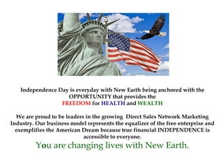 Independence Day is everyday with New Earth being anchored with the
OPPORTUNITY that provides the
FREEDOM for HEALTH and WEALTH
We are proud to be leaders in the growing Direct Sales Network Marketing
Industry. Our business model represents the equalizer of the free enterprise and
exemplifies the American Dream because true financial INDEPENDENCE is
accessible to everyone.
You are changing lives with New Earth.
 