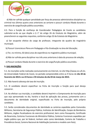 d) Não ter sofrido qualquer penalidade por força de processo administrativo disciplinar ou
criminal nos últimos quatro anos anteriores ao certame e possuir conduta ilibada durante o
exercício de cargo/função pública assumidos;

4.3. Para a função de confiança de Coordenador Pedagógico de Escola os candidatos
submeter-se-ão ao que dispõe o § 1° do artigo 26 do Estatuto do Magistério, além de
preencherem os seguintes requisitos, conforme artigo 32 do Estatuto do Magistério:

 a) Ser ocupante efetivo do cargo de professor, integrante do quadro do magistério
municipal;

 b) Possuir Licenciatura Plena em Pedagogia e Pós-Graduação na área de Educação;

 c) Ter, no mínimo, 02 (dois) anos de experiência no magistério público municipal;

 d) Não ter sofrido pena disciplinar nos três anos anteriores à data do processo de seleção;

 e) Possuir conduta ilibada durante o exercício de cargo/função pública assumidos.

5. DAS INSCRIÇÕES

5.1. As inscrições serão realizadas exclusivamente via Internet, no site http://www.ccv.ufc.br,
da Universidade Federal do Ceará, no período compreendido entre as 9 horas do dia 20 de
fevereiro de 2013 e as 23 horas e 59 minutos do dia 03 de março de 2013.

5.2. Não haverá cobrança de taxa de inscrição.

5.3. O candidato deverá especificar na Ficha de Inscrição a função para qual deseja
concorrer.

5.4. Ao efetivar sua inscrição, o candidato deverá imprimir o Comprovante de Inscrição para
que seja apresentado no dia, horário e local de aplicação das provas, juntamente com o
documento de identidade original, especificado na Ficha de Inscrição, pelo próprio
candidato.

5.5. Serão considerados documentos de identidade as carteiras expedidas pelos Comandos
Militares, Secretarias de Segurança Pública, Institutos de Identificação, Corpos de Bombeiros
Militares, órgãos fiscalizadores do exercício profissional, bem como Passaporte, Certificado
de Reservista, Carteiras Funcionais do Ministério Público, Carteiras Funcionais expedidas por
órgão público que, por lei federal, tenham valor como identidade, Carteira de Trabalho e
Previdência Social, Carteira Nacional de Habilitação (somente o modelo com foto).
 