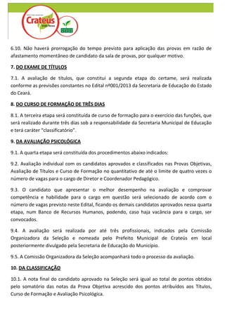 6.10. Não haverá prorrogação do tempo previsto para aplicação das provas em razão de
afastamento momentâneo de candidato da sala de provas, por qualquer motivo.

7. DO EXAME DE TÍTULOS

7.1. A avaliação de títulos, que constitui a segunda etapa do certame, será realizada
conforme as previsões constantes no Edital nº001/2013 da Secretaria de Educação do Estado
do Ceará.

8. DO CURSO DE FORMAÇÃO DE TRÊS DIAS

8.1. A terceira etapa será constituída de curso de formação para o exercício das funções, que
será realizado durante três dias sob a responsabilidade da Secretaria Municipal de Educação
e terá caráter “classificatório”.

9. DA AVALIAÇÃO PSICOLÓGICA

9.1. A quarta etapa será constituída dos procedimentos abaixo indicados:

9.2. Avaliação individual com os candidatos aprovados e classificados nas Provas Objetivas,
Avaliação de Títulos e Curso de Formação no quantitativo de até o limite de quatro vezes o
número de vagas para o cargo de Diretor e Coordenador Pedagógico.

9.3. O candidato que apresentar o melhor desempenho na avaliação e comprovar
competência e habilidade para o cargo em questão será selecionado de acordo com o
número de vagas previsto neste Edital, ficando os demais candidatos aprovados nessa quarta
etapa, num Banco de Recursos Humanos, podendo, caso haja vacância para o cargo, ser
convocados.

9.4. A avaliação será realizada por até três profissionais, indicados pela Comissão
Organizadora da Seleção e nomeada pelo Prefeito Municipal de Crateús em local
posteriormente divulgado pela Secretaria de Educação do Município.

9.5. A Comissão Organizadora da Seleção acompanhará todo o processo da avaliação.

10. DA CLASSIFICAÇÃO

10.1. A nota final do candidato aprovado na Seleção será igual ao total de pontos obtidos
pelo somatório das notas da Prova Objetiva acrescido dos pontos atribuídos aos Títulos,
Curso de Formação e Avaliação Psicológica.
 