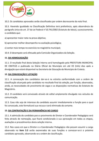 10.2. Os candidatos aprovados serão classificados por ordem decrescente da nota final.

10.3. Havendo igualdade na Classificação Definitiva terá preferência, após observância do
parágrafo único do art. 27 da Lei Federal n°10.741/2002 (Estatuto do Idoso), sucessivamente,
o candidato que:

a) apresentar maior nota na prova objetiva;

b) apresentar melhor desempenho na avaliação psicológica;

c) contar mais tempo no exercício no magistério municipal;

10.4. O desempate será efetuado pela Comissão Organizadora da Seleção.

11. DA HOMOLOGAÇÃO

11.1. O resultado final desta Seleção Interna será homologado pela PREFEITURA MUNICIPAL
DE CRATEÚS e publicado no Diário Oficial do Município em até 03 (três) dias após a
divulgação que estará disponível na Secretaria de Educação do Município de Crateús.

12. DA CONVOCAÇÃO E LOTAÇÃO

12.1. A convocação dos candidatos dar-se-á na estreita conformidade com a ordem de
classificação alcançada pelo candidato no resultado final da seleção, por função, observadas,
ainda, as necessidades de provimento de vagas e as disposições normativas do Estatuto do
Magistério.

12.2. O candidato será convocado através de edital amplamente divulgado nos veículos de
comunicação.

12.3. Caso não seja de interesse do candidato assumir imediatamente a função para o qual
foi convocado, este formalizará sua recusa e será eliminado do certame.

13. DA CONTRATAÇÃO E DA PERMANÊNCIA NO CARGO

13.1. A admissão do candidato para o provimento de Diretor e Coordenador Pedagógico será
feita através de nomeação, que ficará condicionada à sua aprovação em todas as etapas,
avaliações e procedimentos desta seleção interna.

13.2. Nos casos em que o Diretor e o Coordenador Pedagógico não possam assumir a carga
observada no item 3.3 serão exonerados de suas funções e convocar-se-á o próximo
candidato aprovado, observando-se a ordem de classificação.
 