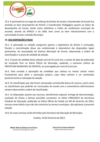 13.3. A permanência no cargo de confiança de Diretor de Escola e Coordenador de Escola fica
atrelada ao bom desempenho do Diretor e Coordenador Pedagógico quanto ao índice de
desempenho da Escola, tendo como referência o índice de rendimento municipal do
alunado, através do SPAECE e do IDEB, bem como ao bom relacionamento com a
comunidade Escolar e Gestão Municipal.

14. DAS DISPOSIÇÕES FINAIS

14.1. A aprovação na seleção assegurará apenas a expectativa de direito à nomeação,
ficando a concretização desse ato condicionada à observância das disposições legais
pertinentes, da necessidade do Sistema Municipal de Ensino, observando a ordem de
classificação e o prazo de validade da seleção.

14.2. O prazo de validade desta seleção será de 01 (um) ano, a contar da data da publicação
do resultado final no Diário Oficial do Município, podendo, a exclusivo critério da
PREFEITURA MUNICIPAL DE CRATEÚS, ser prorrogado por mais 01 (um) ano.

14.3. Será anulada a aprovação do candidato que utilizou ou tentou utilizar meios
fraudulentos para obter a aprovação própria, cujos fatos venham a ser conhecidos
posteriormente à realização da seleção.

14.4. Os classificados que não forem convocados constituirão banco de reserva, assim como
os classificáveis que poderão ser convocados de acordo com a conveniência administrativa
sempre observando a ordem de classificação.

14.5. As disposições quanto aos recursos, atendimento especial, entrega de documentação,
avaliação de títulos e demais previsões constantes no Edital nº001/2013 da Secretaria
Estadual de Educação, publicado no Diário Oficial do Estado em 08 de fevereiro de 2013,
omissas neste Edital e que não são contrárias às normas municipais, são aplicáveis à presente
seleção.

14.6. Os casos omissos serão dirimidos pela Secretaria de Educação do Município.

                                       Crateús, 19 de fevereiro de 2013.



     MARIA AMÉLIA GONÇALVES DE SOUSA                      CARLOS FELIPE SARAIVA BESERRA
        Secretária de Educação de Crateús                   Prefeito Municipal de Crateús
 