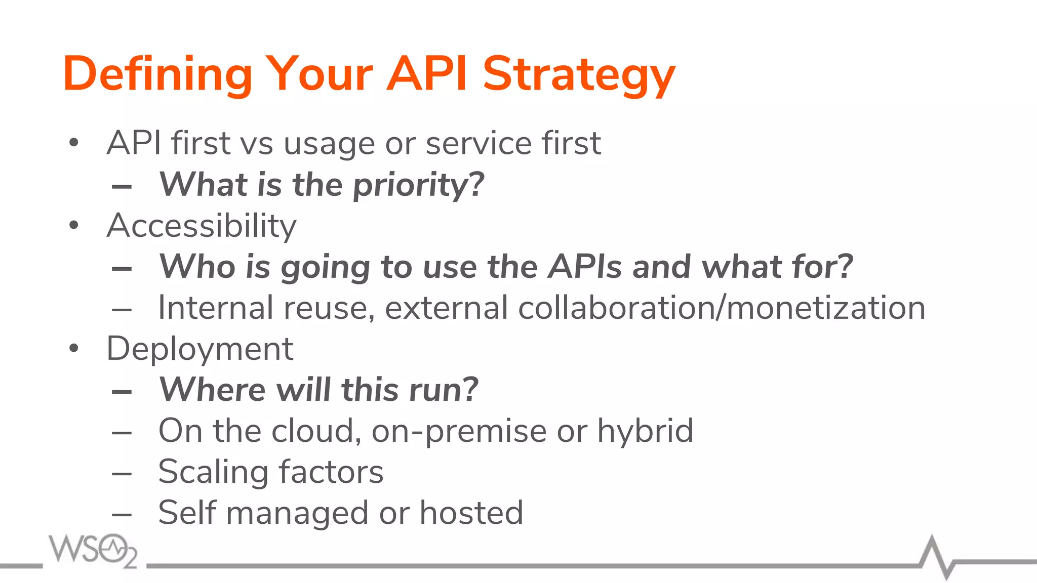 Defining Your API Strategy
• API first vs usage or service first
– What is the priority?
• Accessibility
– Who is going to use the APIs and what for?
– Internal reuse, external collaboration/monetization
• Deployment
– Where will this run?
– On the cloud, on-premise or hybrid
– Scaling factors
– Self managed or hosted
 