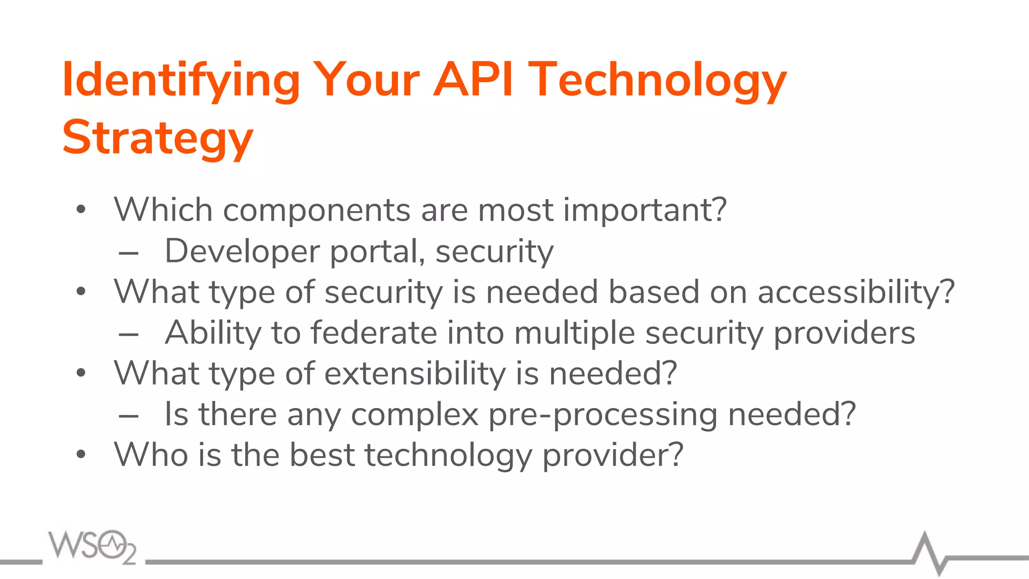 Identifying Your API Technology
Strategy
• Which components are most important?
– Developer portal, security
• What type of security is needed based on accessibility?
– Ability to federate into multiple security providers
• What type of extensibility is needed?
– Is there any complex pre-processing needed?
• Who is the best technology provider?
 