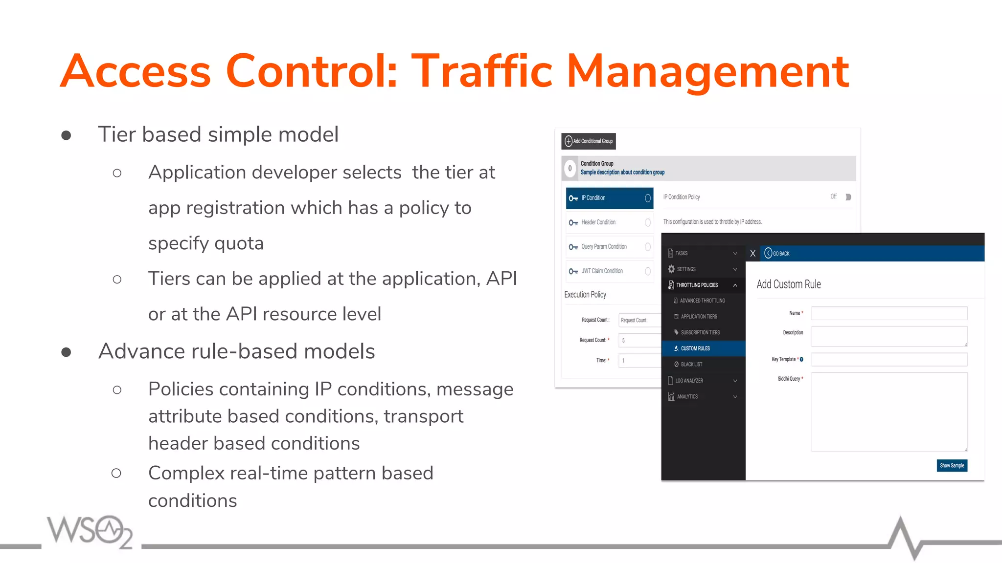 Access Control: Traffic Management
● Tier based simple model
○ Application developer selects the tier at
app registration which has a policy to
specify quota
○ Tiers can be applied at the application, API
or at the API resource level
● Advance rule-based models
○ Policies containing IP conditions, message
attribute based conditions, transport
header based conditions
○ Complex real-time pattern based
conditions
 