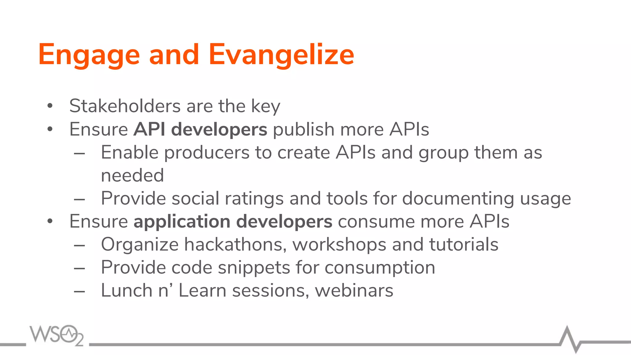 Engage and Evangelize
• Stakeholders are the key
• Ensure API developers publish more APIs
– Enable producers to create APIs and group them as
needed
– Provide social ratings and tools for documenting usage
• Ensure application developers consume more APIs
– Organize hackathons, workshops and tutorials
– Provide code snippets for consumption
– Lunch n’ Learn sessions, webinars
 