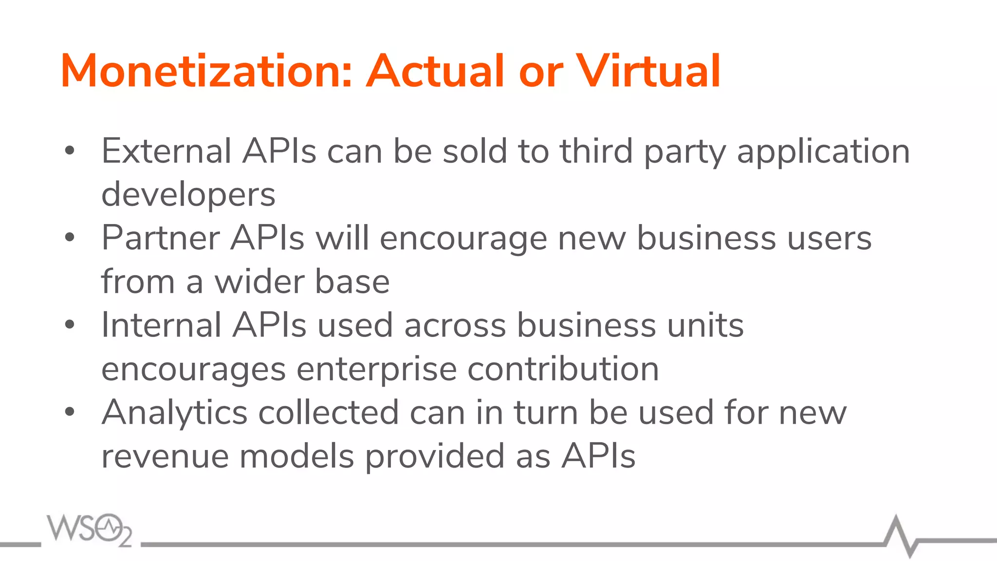 Monetization: Actual or Virtual
• External APIs can be sold to third party application
developers
• Partner APIs will encourage new business users
from a wider base
• Internal APIs used across business units
encourages enterprise contribution
• Analytics collected can in turn be used for new
revenue models provided as APIs
 