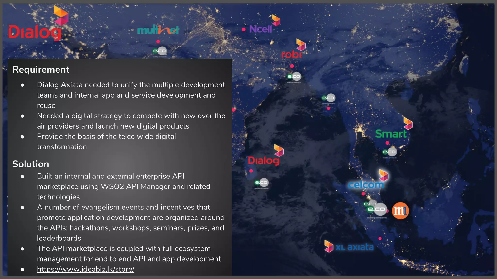 Requirement
● Dialog Axiata needed to unify the multiple development
teams and internal app and service development and
reuse
● Needed a digital strategy to compete with new over the
air providers and launch new digital products
● Provide the basis of the telco wide digital
transformation
Solution
● Built an internal and external enterprise API
marketplace using WSO2 API Manager and related
technologies
● A number of evangelism events and incentives that
promote application development are organized around
the APIs: hackathons, workshops, seminars, prizes, and
leaderboards
● The API marketplace is coupled with full ecosystem
management for end to end API and app development
● https://www.ideabiz.lk/store/
 